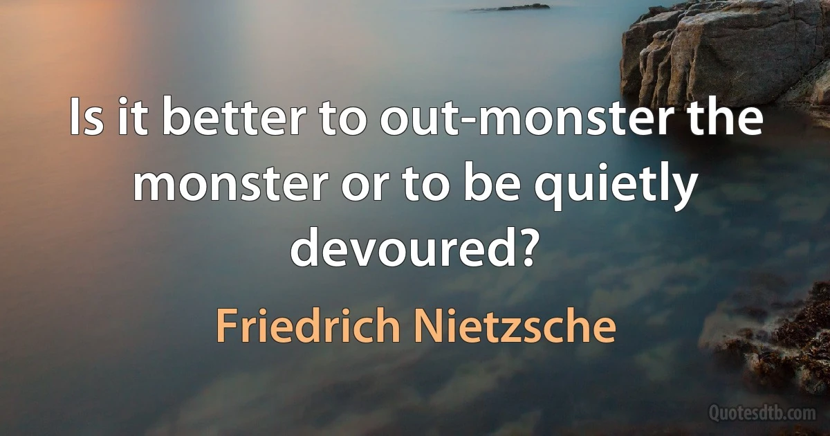 Is it better to out-monster the monster or to be quietly devoured? (Friedrich Nietzsche)