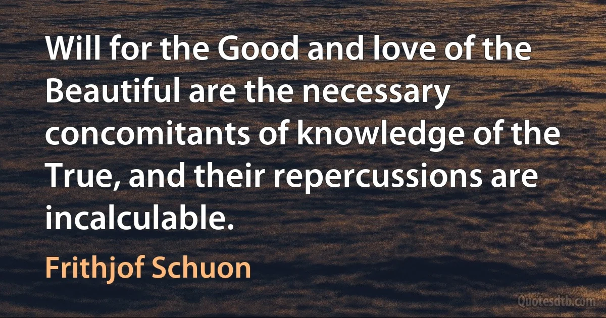 Will for the Good and love of the Beautiful are the necessary concomitants of knowledge of the True, and their repercussions are incalculable. (Frithjof Schuon)