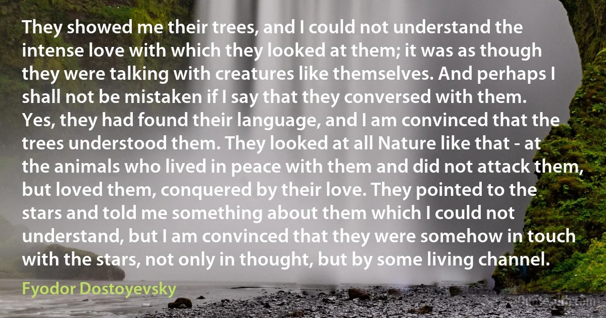 They showed me their trees, and I could not understand the intense love with which they looked at them; it was as though they were talking with creatures like themselves. And perhaps I shall not be mistaken if I say that they conversed with them. Yes, they had found their language, and I am convinced that the trees understood them. They looked at all Nature like that - at the animals who lived in peace with them and did not attack them, but loved them, conquered by their love. They pointed to the stars and told me something about them which I could not understand, but I am convinced that they were somehow in touch with the stars, not only in thought, but by some living channel. (Fyodor Dostoyevsky)