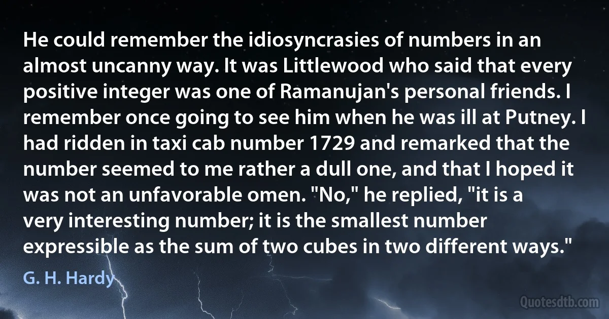 He could remember the idiosyncrasies of numbers in an almost uncanny way. It was Littlewood who said that every positive integer was one of Ramanujan's personal friends. I remember once going to see him when he was ill at Putney. I had ridden in taxi cab number 1729 and remarked that the number seemed to me rather a dull one, and that I hoped it was not an unfavorable omen. "No," he replied, "it is a very interesting number; it is the smallest number expressible as the sum of two cubes in two different ways." (G. H. Hardy)