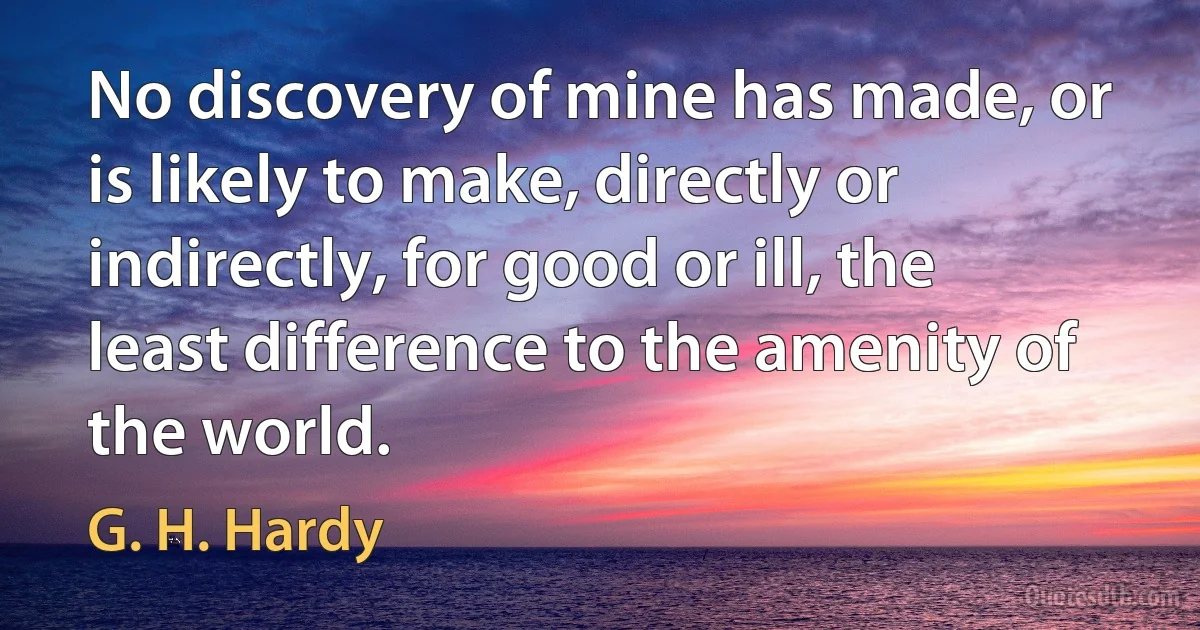 No discovery of mine has made, or is likely to make, directly or indirectly, for good or ill, the least difference to the amenity of the world. (G. H. Hardy)