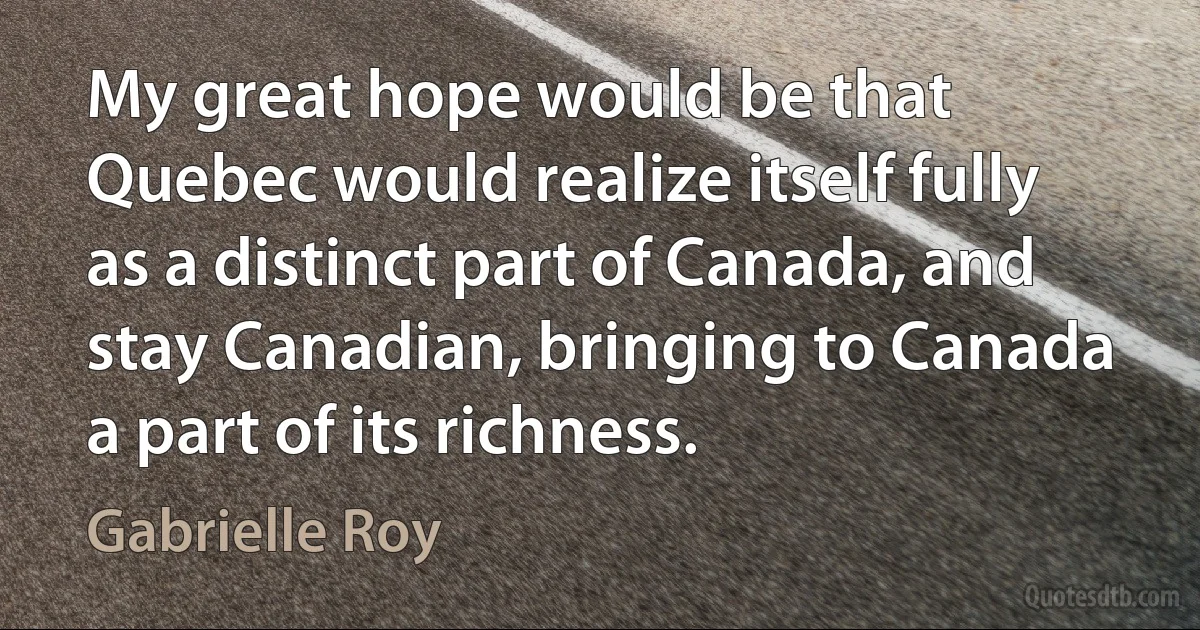 My great hope would be that Quebec would realize itself fully as a distinct part of Canada, and stay Canadian, bringing to Canada a part of its richness. (Gabrielle Roy)