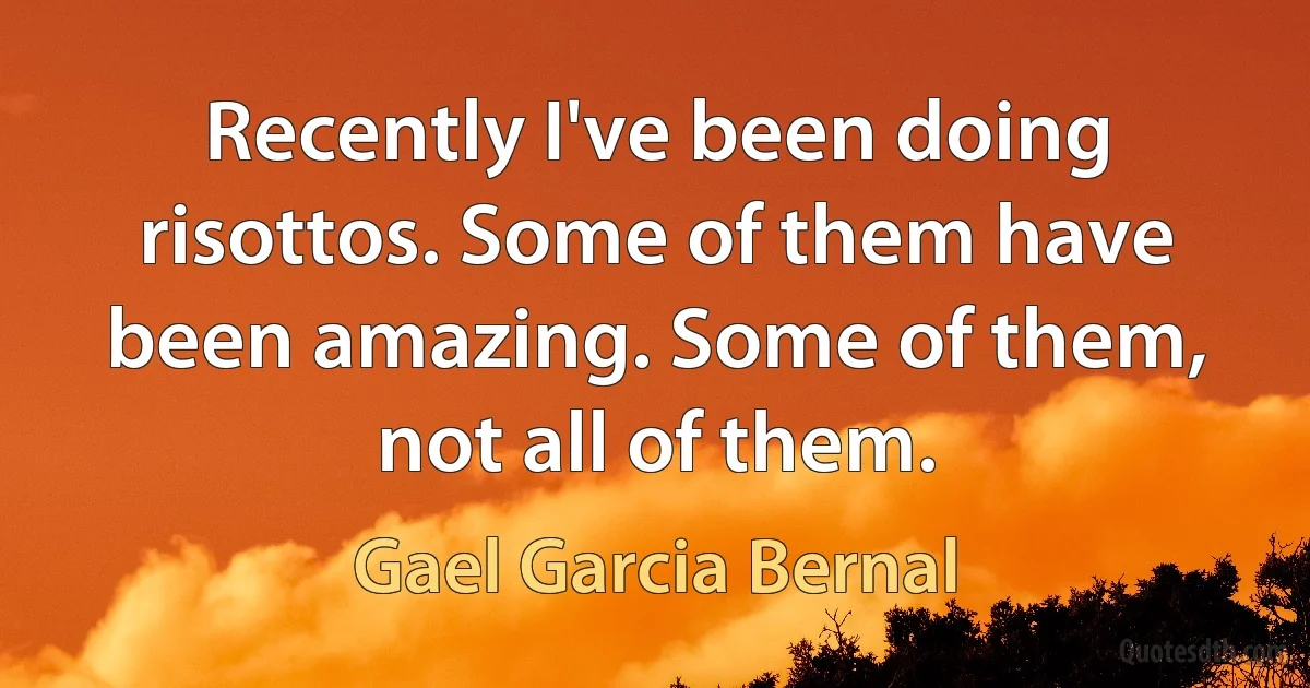 Recently I've been doing risottos. Some of them have been amazing. Some of them, not all of them. (Gael Garcia Bernal)