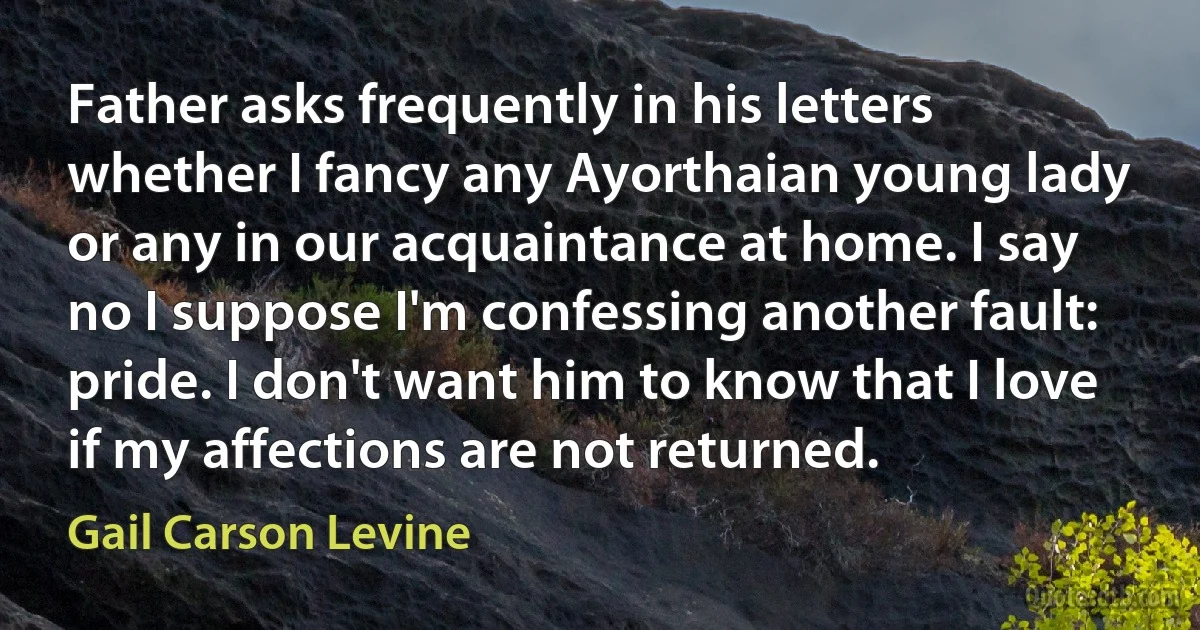 Father asks frequently in his letters whether I fancy any Ayorthaian young lady or any in our acquaintance at home. I say no I suppose I'm confessing another fault: pride. I don't want him to know that I love if my affections are not returned. (Gail Carson Levine)