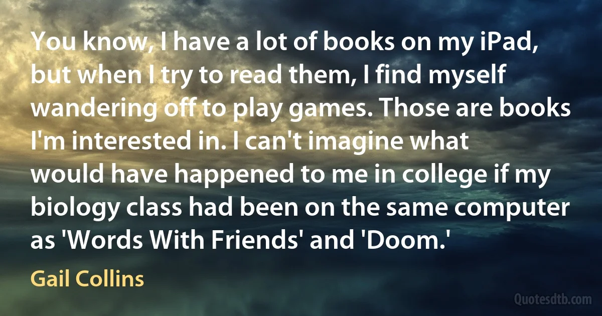 You know, I have a lot of books on my iPad, but when I try to read them, I find myself wandering off to play games. Those are books I'm interested in. I can't imagine what would have happened to me in college if my biology class had been on the same computer as 'Words With Friends' and 'Doom.' (Gail Collins)