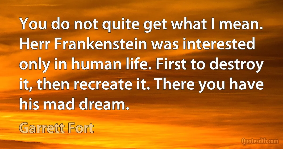 You do not quite get what I mean. Herr Frankenstein was interested only in human life. First to destroy it, then recreate it. There you have his mad dream. (Garrett Fort)