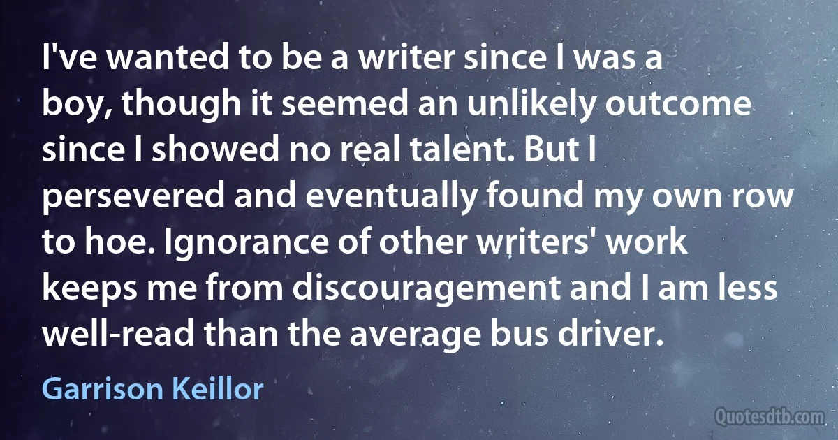 I've wanted to be a writer since I was a boy, though it seemed an unlikely outcome since I showed no real talent. But I persevered and eventually found my own row to hoe. Ignorance of other writers' work keeps me from discouragement and I am less well-read than the average bus driver. (Garrison Keillor)