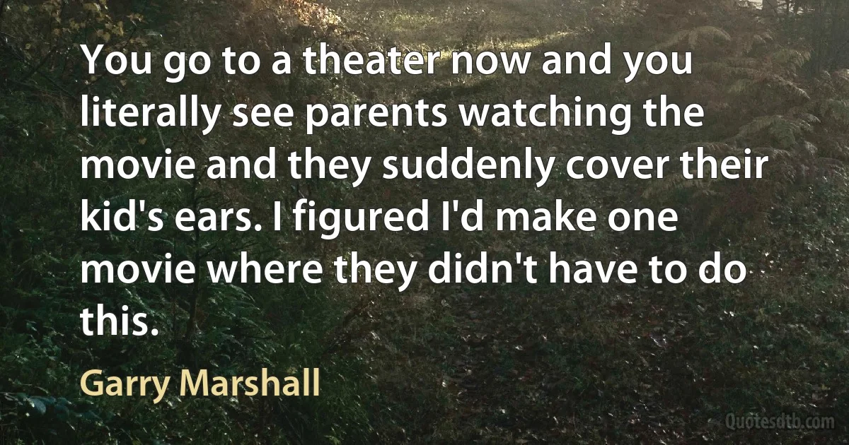 You go to a theater now and you literally see parents watching the movie and they suddenly cover their kid's ears. I figured I'd make one movie where they didn't have to do this. (Garry Marshall)