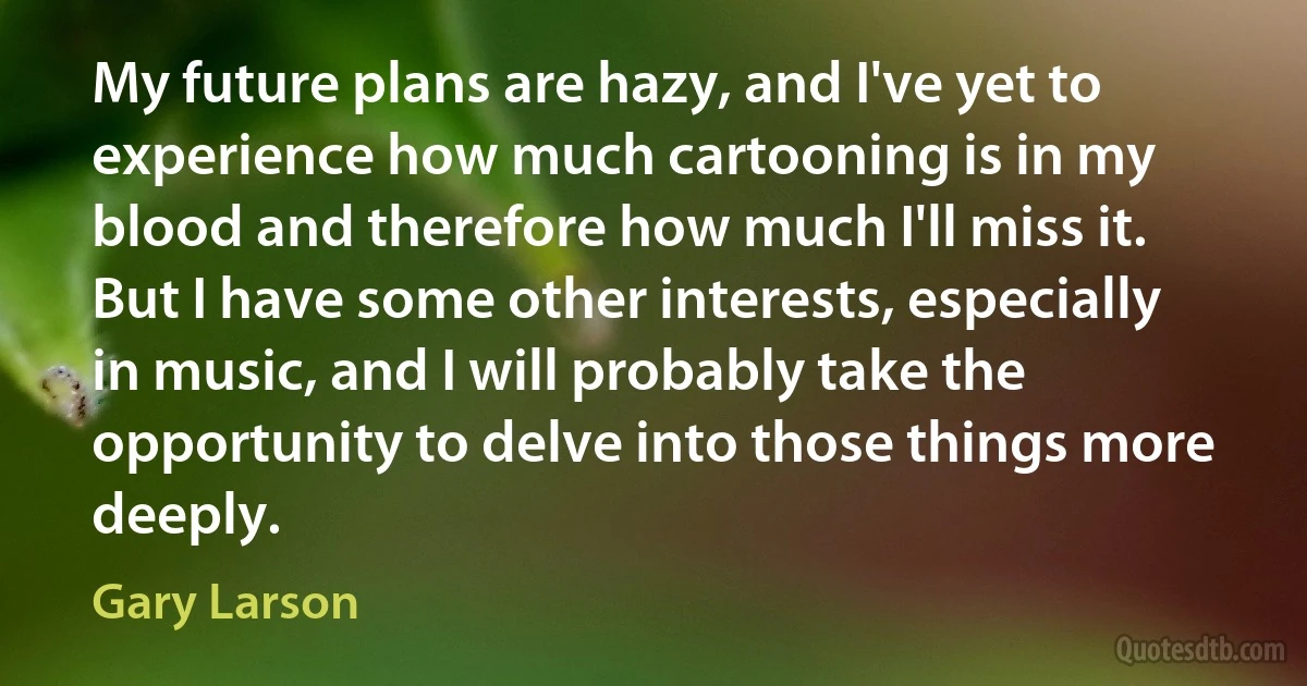 My future plans are hazy, and I've yet to experience how much cartooning is in my blood and therefore how much I'll miss it. But I have some other interests, especially in music, and I will probably take the opportunity to delve into those things more deeply. (Gary Larson)