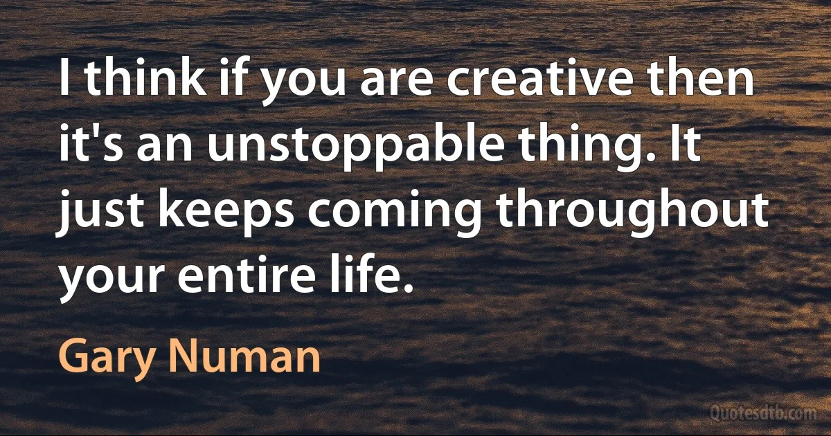 I think if you are creative then it's an unstoppable thing. It just keeps coming throughout your entire life. (Gary Numan)