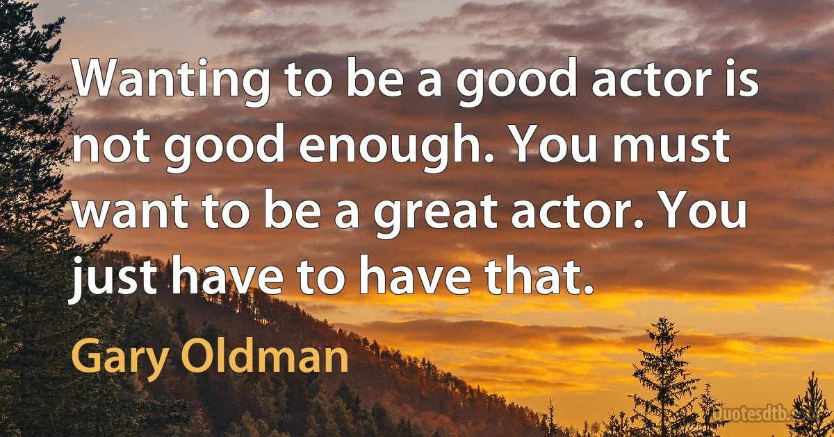 Wanting to be a good actor is not good enough. You must want to be a great actor. You just have to have that. (Gary Oldman)