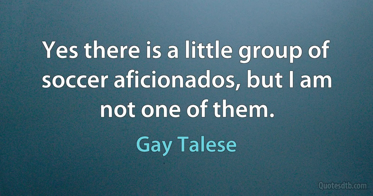 Yes there is a little group of soccer aficionados, but I am not one of them. (Gay Talese)