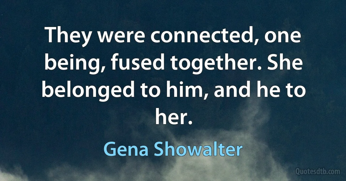 They were connected, one being, fused together. She belonged to him, and he to her. (Gena Showalter)