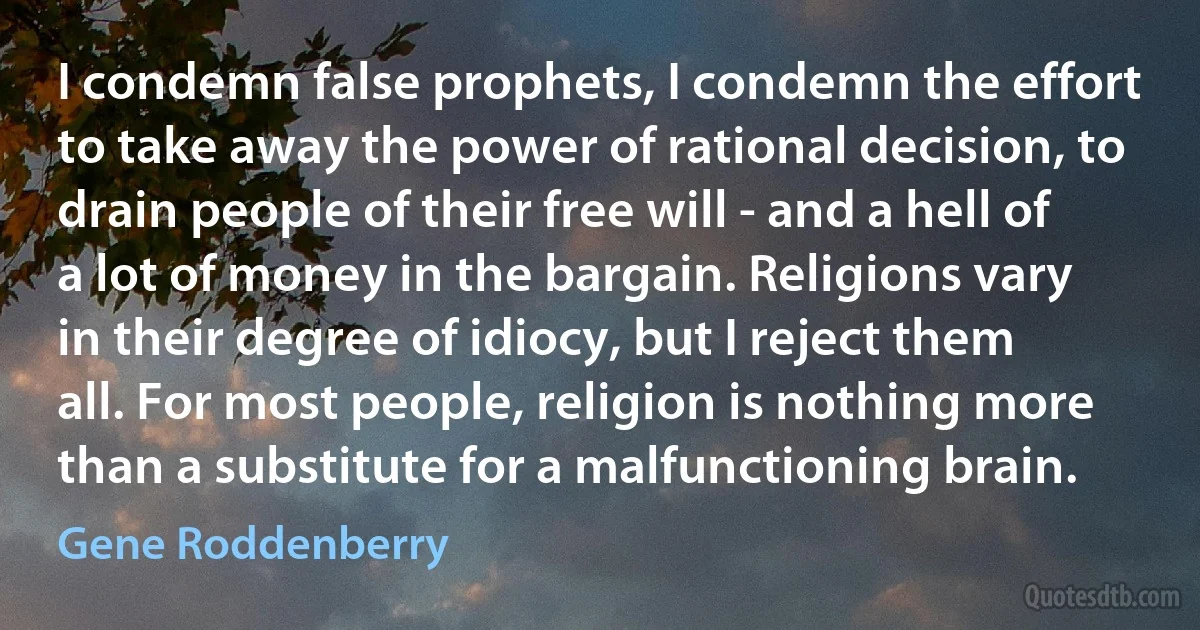 I condemn false prophets, I condemn the effort to take away the power of rational decision, to drain people of their free will - and a hell of a lot of money in the bargain. Religions vary in their degree of idiocy, but I reject them all. For most people, religion is nothing more than a substitute for a malfunctioning brain. (Gene Roddenberry)