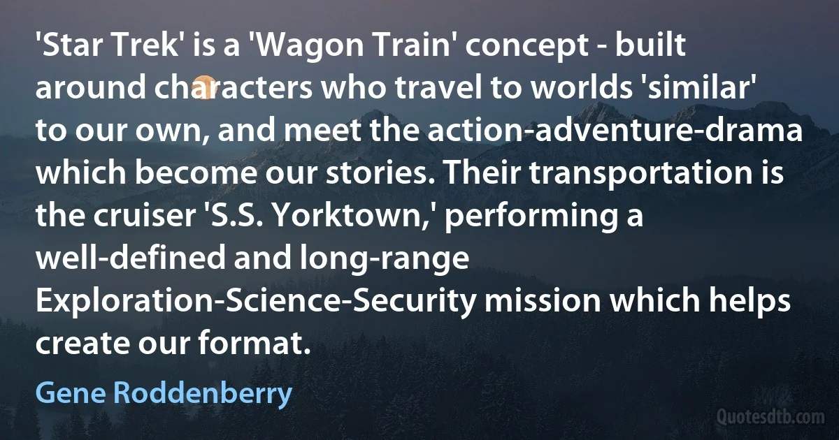 'Star Trek' is a 'Wagon Train' concept - built around characters who travel to worlds 'similar' to our own, and meet the action-adventure-drama which become our stories. Their transportation is the cruiser 'S.S. Yorktown,' performing a well-defined and long-range Exploration-Science-Security mission which helps create our format. (Gene Roddenberry)