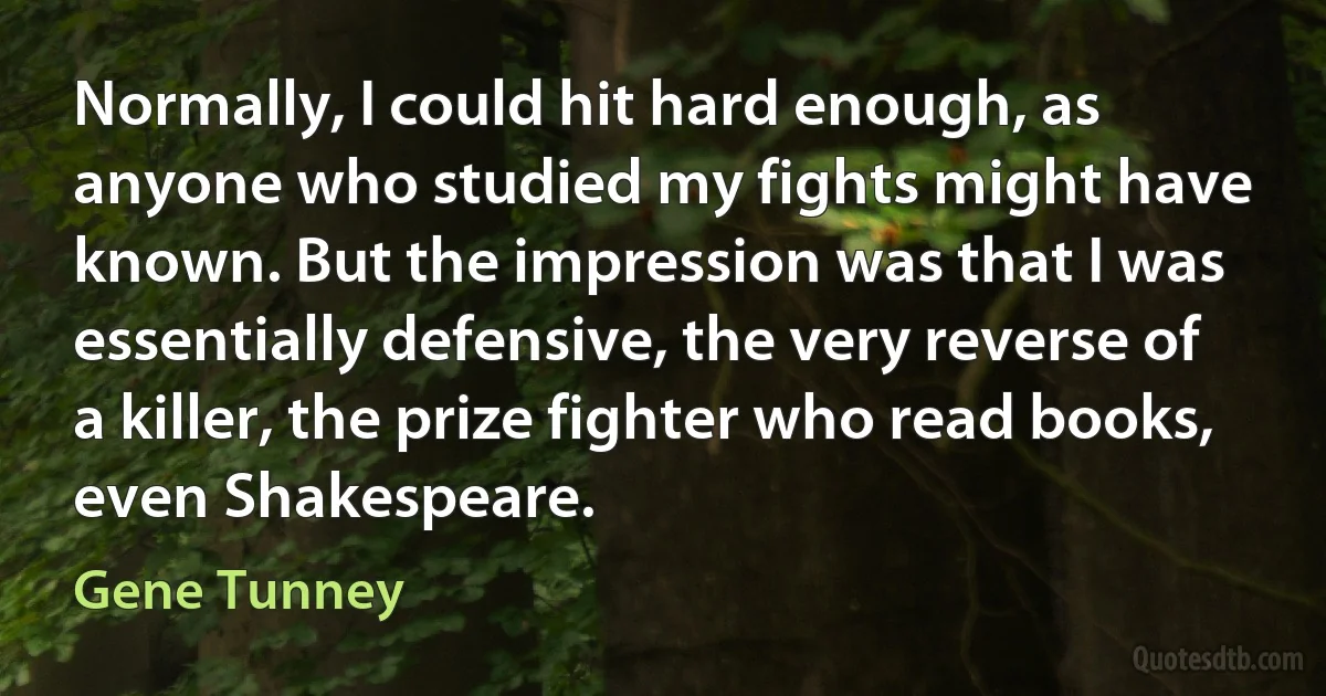 Normally, I could hit hard enough, as anyone who studied my fights might have known. But the impression was that I was essentially defensive, the very reverse of a killer, the prize fighter who read books, even Shakespeare. (Gene Tunney)