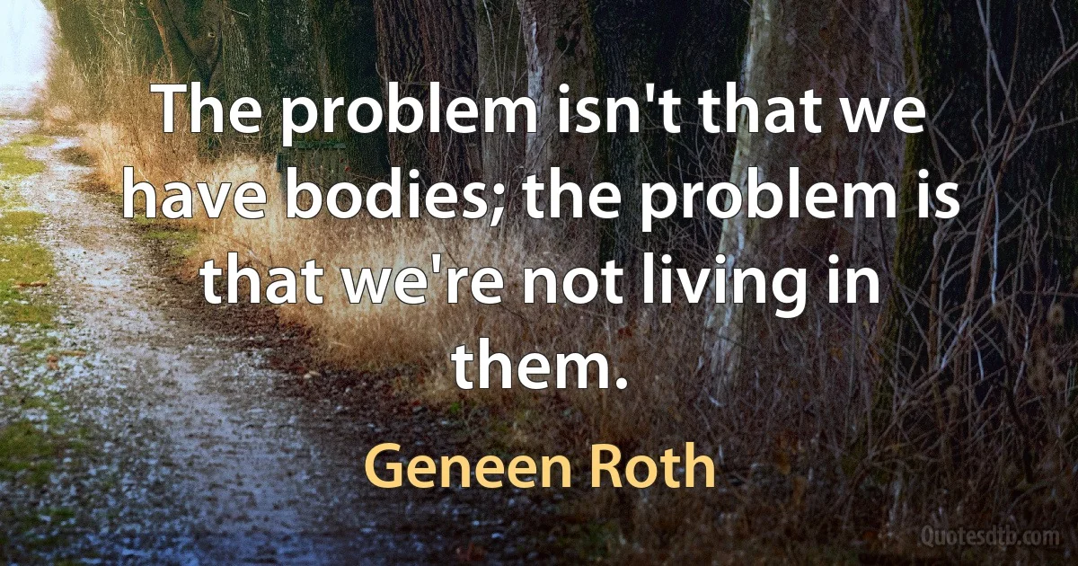 The problem isn't that we have bodies; the problem is that we're not living in them. (Geneen Roth)