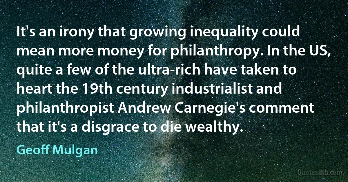 It's an irony that growing inequality could mean more money for philanthropy. In the US, quite a few of the ultra-rich have taken to heart the 19th century industrialist and philanthropist Andrew Carnegie's comment that it's a disgrace to die wealthy. (Geoff Mulgan)