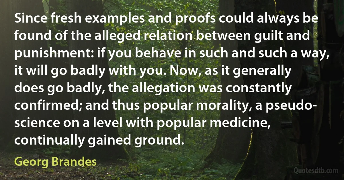 Since fresh examples and proofs could always be found of the alleged relation between guilt and punishment: if you behave in such and such a way, it will go badly with you. Now, as it generally does go badly, the allegation was constantly confirmed; and thus popular morality, a pseudo- science on a level with popular medicine, continually gained ground. (Georg Brandes)