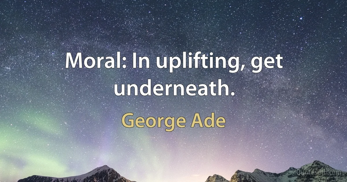 Moral: In uplifting, get underneath. (George Ade)