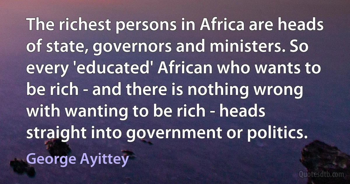 The richest persons in Africa are heads of state, governors and ministers. So every 'educated' African who wants to be rich - and there is nothing wrong with wanting to be rich - heads straight into government or politics. (George Ayittey)