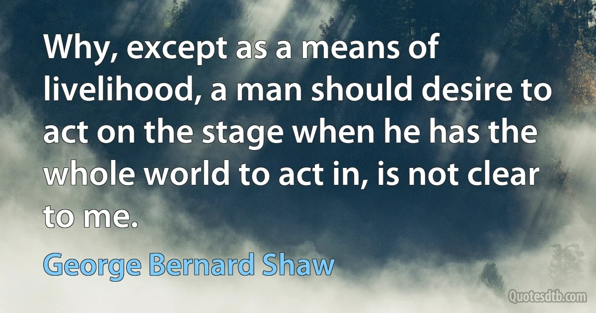 Why, except as a means of livelihood, a man should desire to act on the stage when he has the whole world to act in, is not clear to me. (George Bernard Shaw)