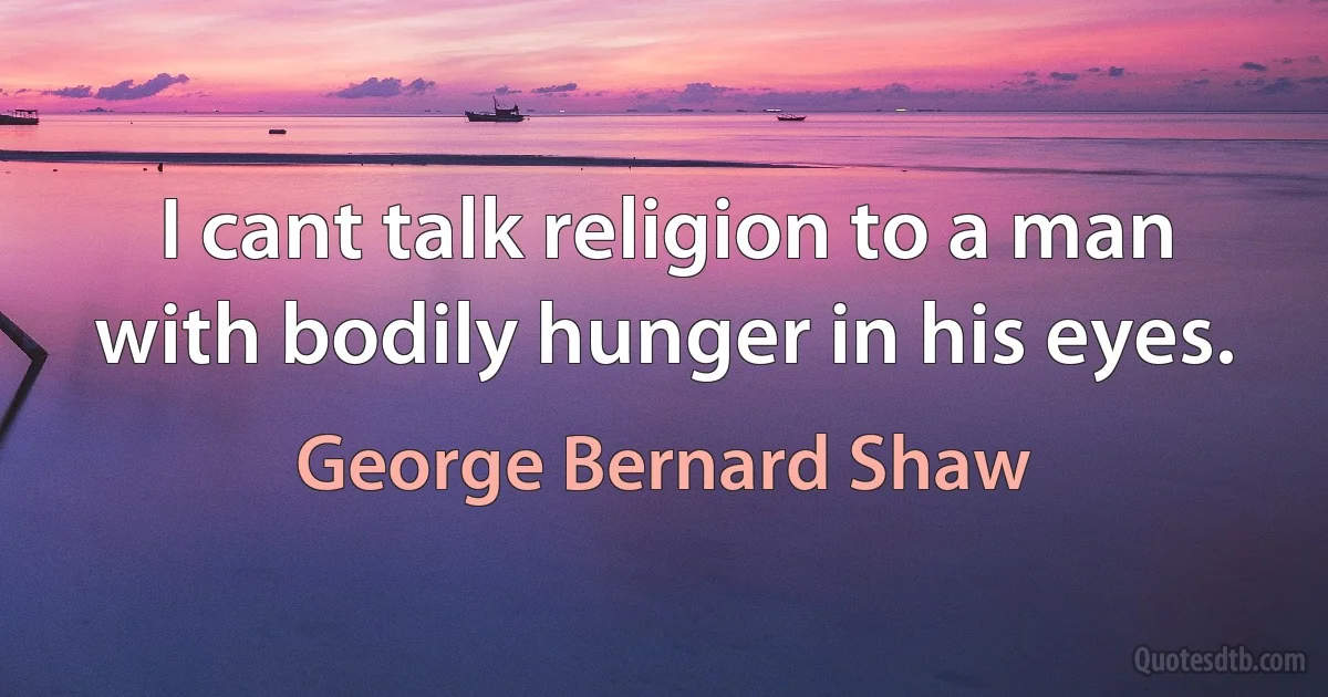 I cant talk religion to a man with bodily hunger in his eyes. (George Bernard Shaw)