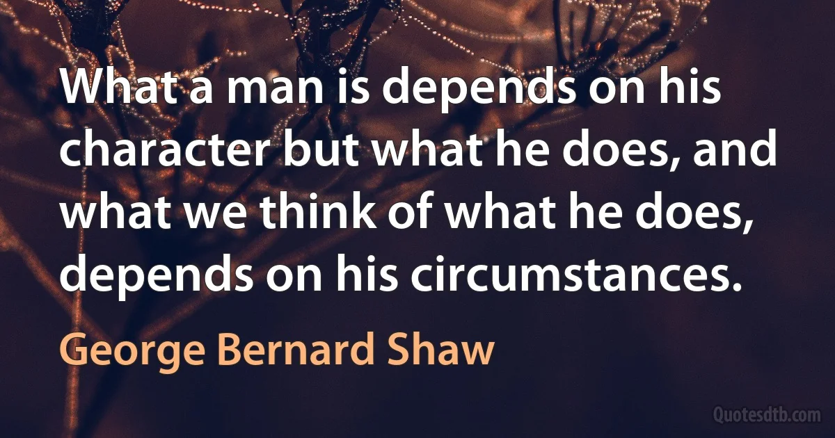 What a man is depends on his character but what he does, and what we think of what he does, depends on his circumstances. (George Bernard Shaw)