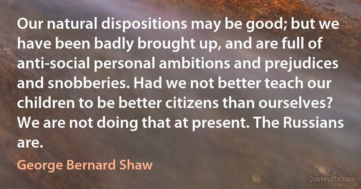 Our natural dispositions may be good; but we have been badly brought up, and are full of anti-social personal ambitions and prejudices and snobberies. Had we not better teach our children to be better citizens than ourselves? We are not doing that at present. The Russians are. (George Bernard Shaw)