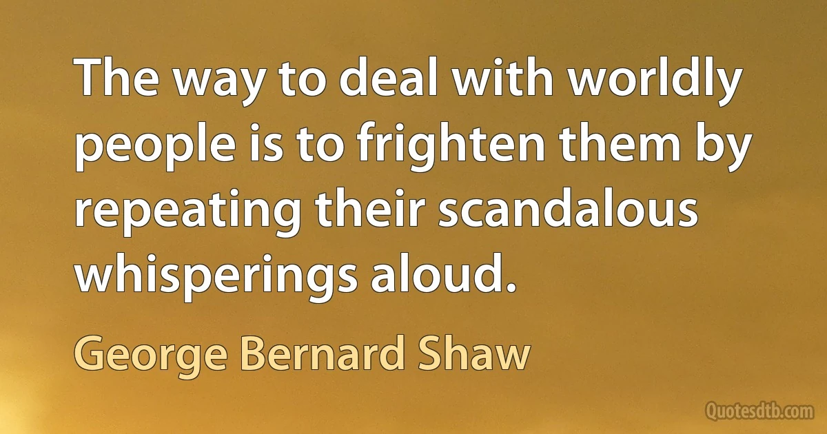 The way to deal with worldly people is to frighten them by repeating their scandalous whisperings aloud. (George Bernard Shaw)