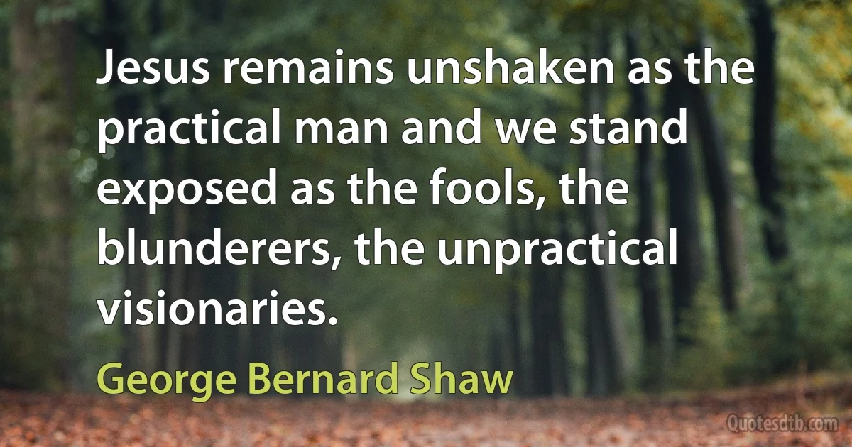 Jesus remains unshaken as the practical man and we stand exposed as the fools, the blunderers, the unpractical visionaries. (George Bernard Shaw)