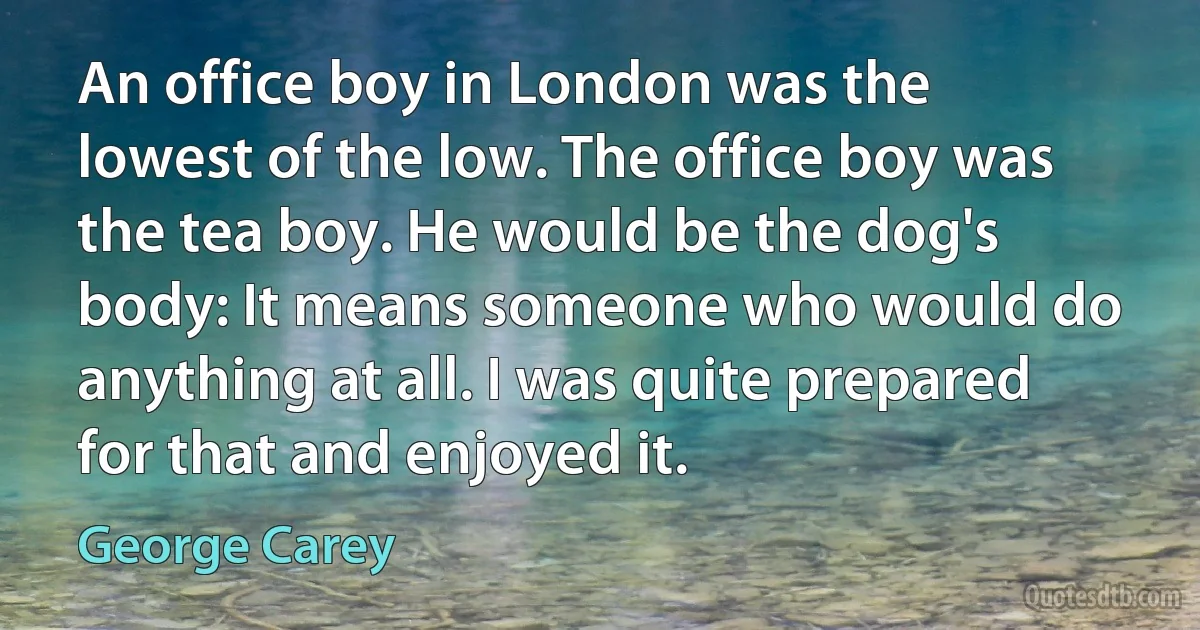 An office boy in London was the lowest of the low. The office boy was the tea boy. He would be the dog's body: It means someone who would do anything at all. I was quite prepared for that and enjoyed it. (George Carey)