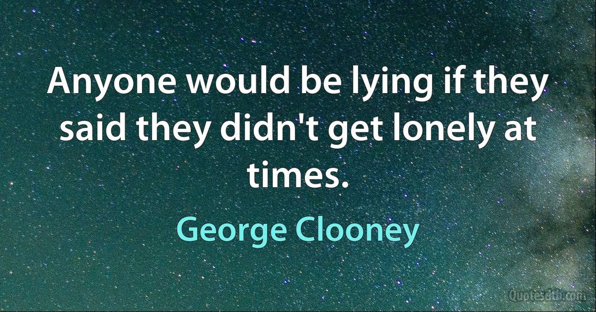 Anyone would be lying if they said they didn't get lonely at times. (George Clooney)