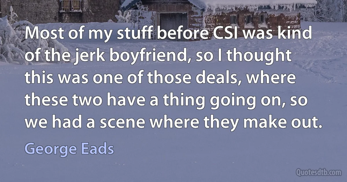 Most of my stuff before CSI was kind of the jerk boyfriend, so I thought this was one of those deals, where these two have a thing going on, so we had a scene where they make out. (George Eads)