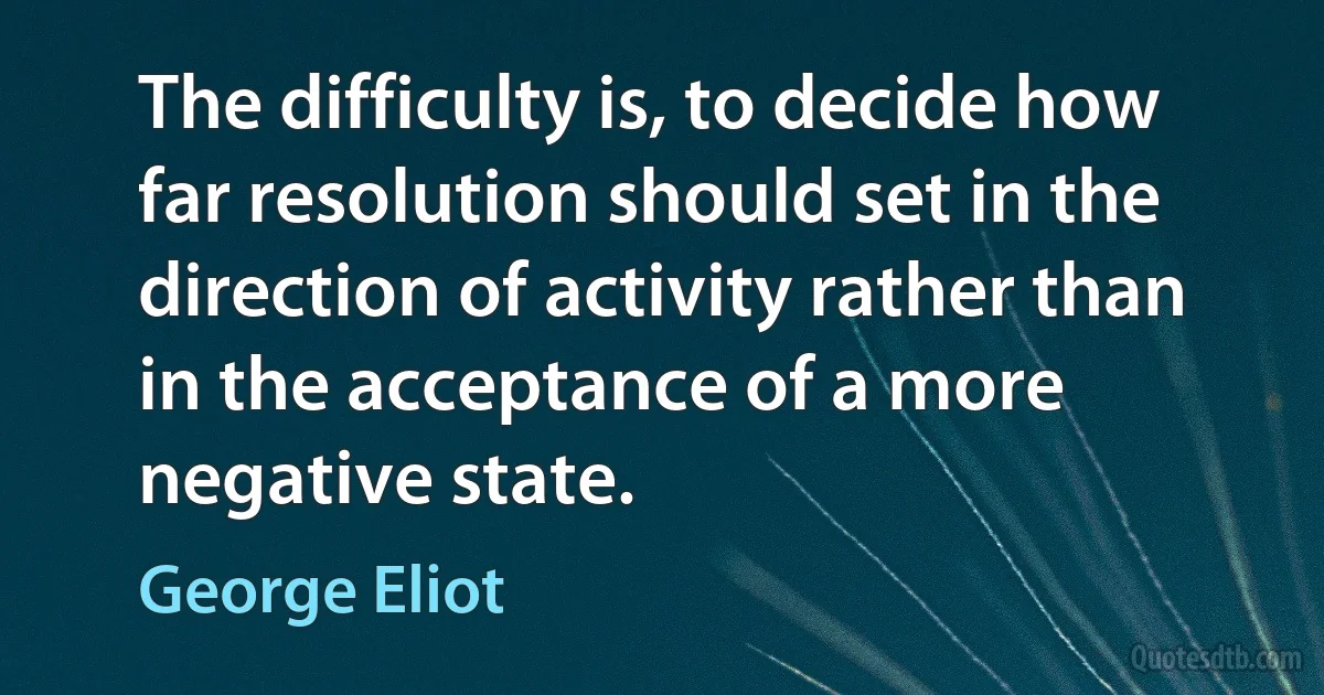 The difficulty is, to decide how far resolution should set in the direction of activity rather than in the acceptance of a more negative state. (George Eliot)