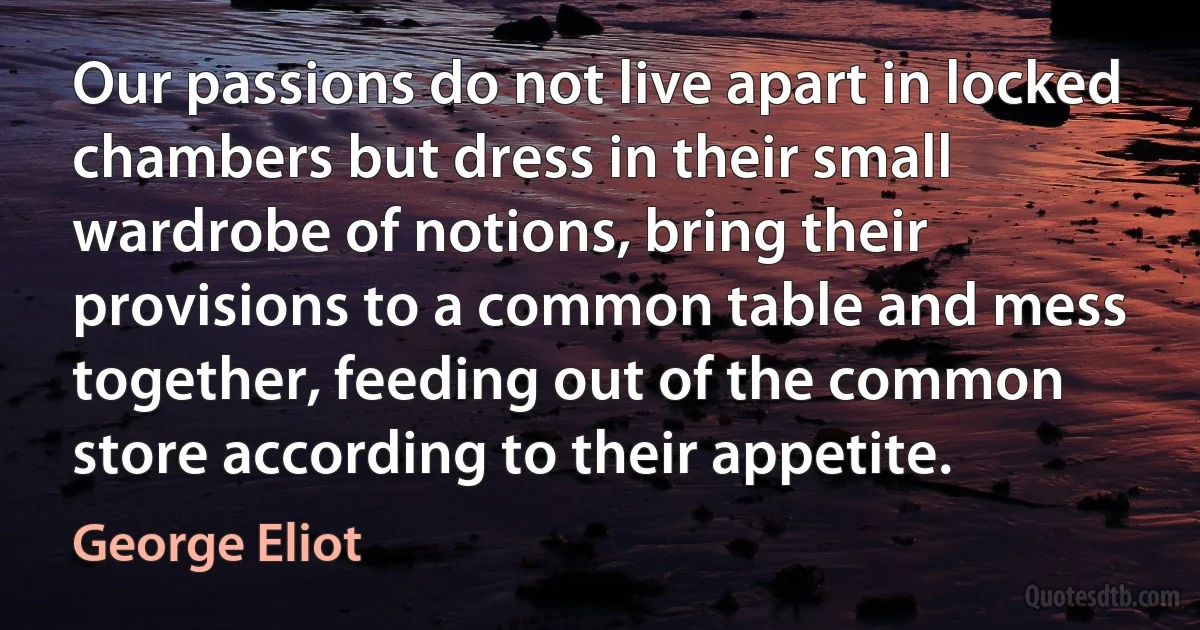 Our passions do not live apart in locked chambers but dress in their small wardrobe of notions, bring their provisions to a common table and mess together, feeding out of the common store according to their appetite. (George Eliot)