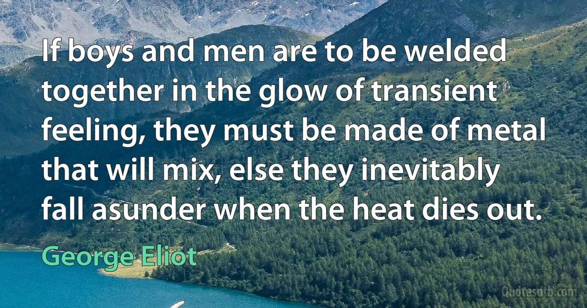 If boys and men are to be welded together in the glow of transient feeling, they must be made of metal that will mix, else they inevitably fall asunder when the heat dies out. (George Eliot)