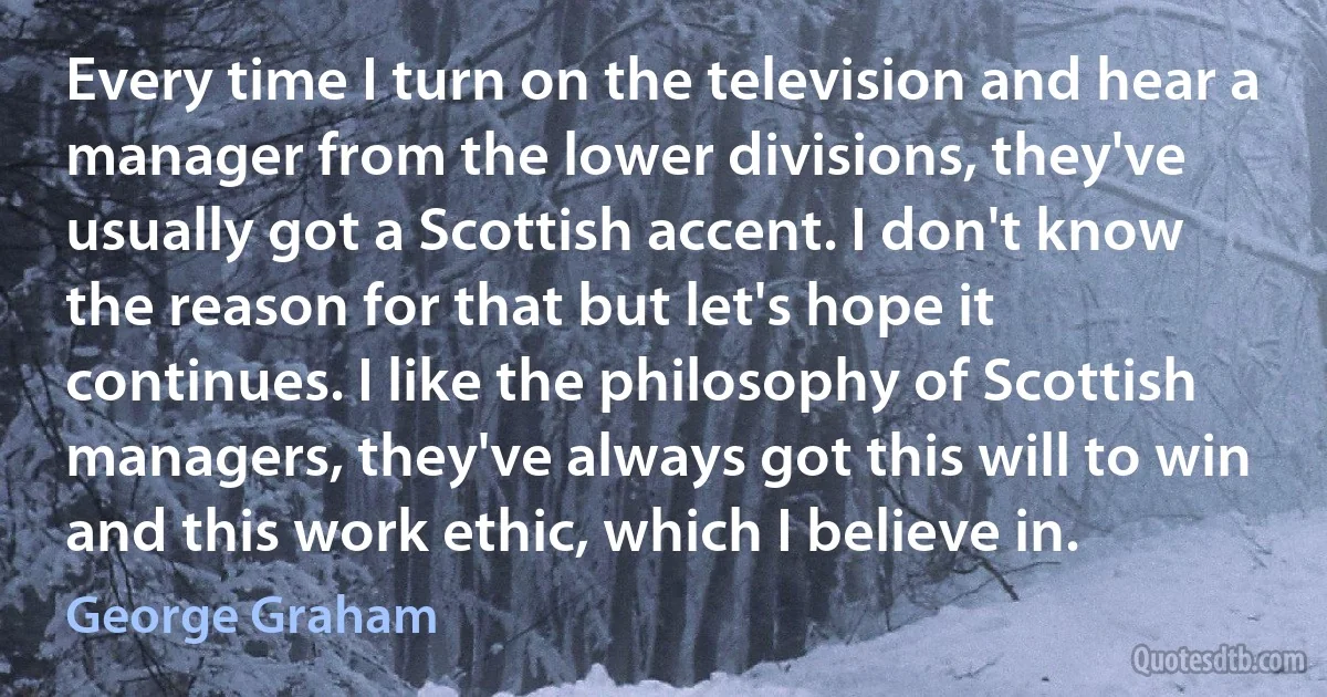 Every time I turn on the television and hear a manager from the lower divisions, they've usually got a Scottish accent. I don't know the reason for that but let's hope it continues. I like the philosophy of Scottish managers, they've always got this will to win and this work ethic, which I believe in. (George Graham)