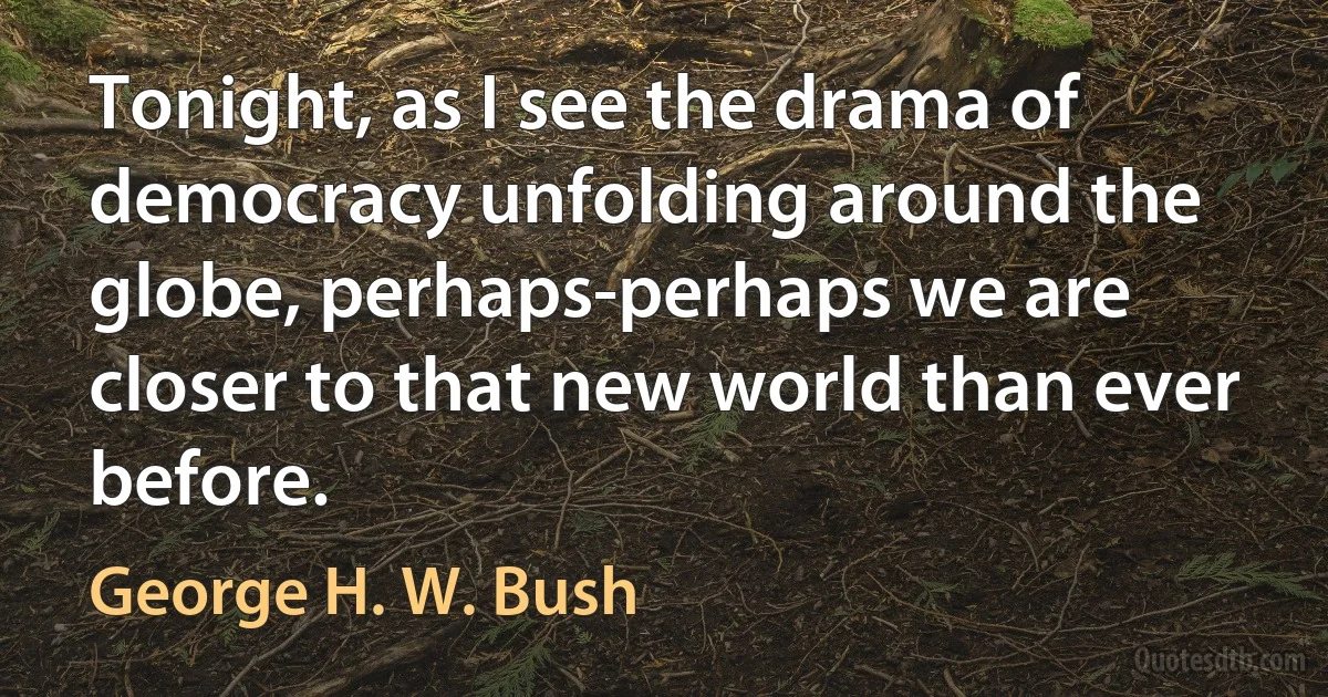 Tonight, as I see the drama of democracy unfolding around the globe, perhaps-perhaps we are closer to that new world than ever before. (George H. W. Bush)