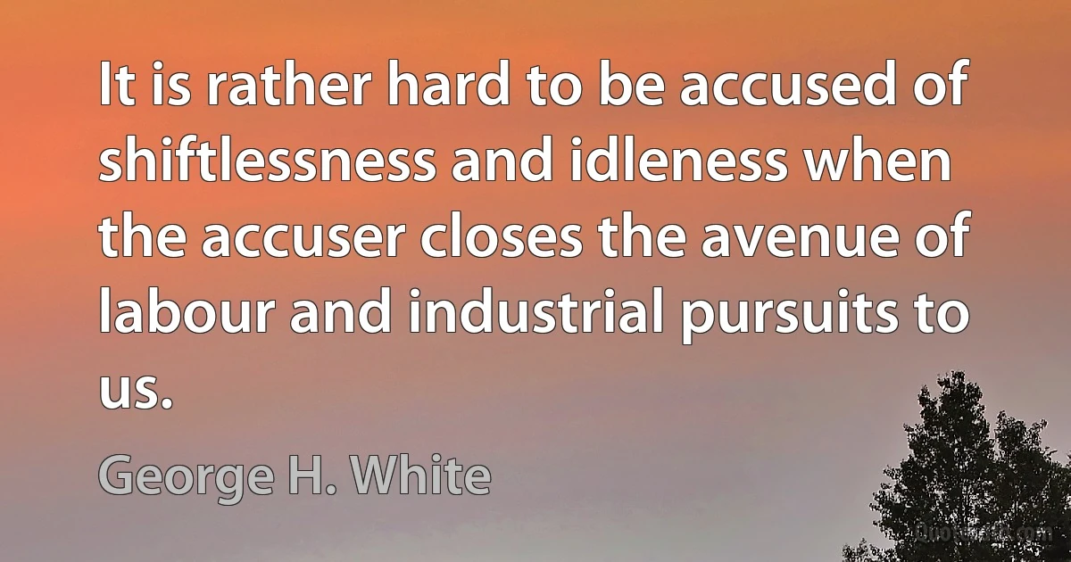 It is rather hard to be accused of shiftlessness and idleness when the accuser closes the avenue of labour and industrial pursuits to us. (George H. White)