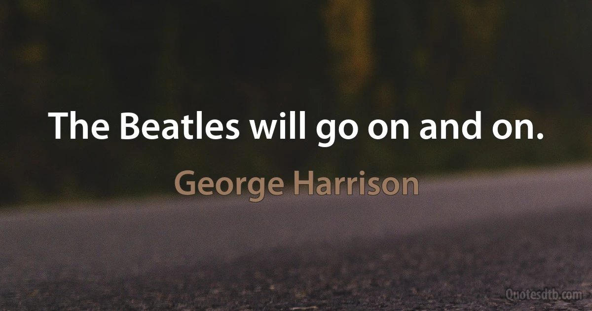 The Beatles will go on and on. (George Harrison)