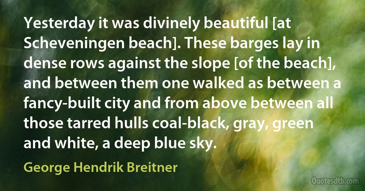 Yesterday it was divinely beautiful [at Scheveningen beach]. These barges lay in dense rows against the slope [of the beach], and between them one walked as between a fancy-built city and from above between all those tarred hulls coal-black, gray, green and white, a deep blue sky. (George Hendrik Breitner)