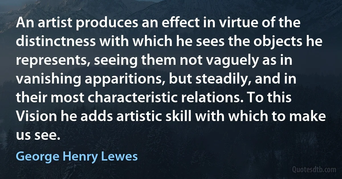 An artist produces an effect in virtue of the distinctness with which he sees the objects he represents, seeing them not vaguely as in vanishing apparitions, but steadily, and in their most characteristic relations. To this Vision he adds artistic skill with which to make us see. (George Henry Lewes)