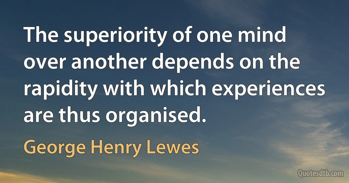 The superiority of one mind over another depends on the rapidity with which experiences are thus organised. (George Henry Lewes)