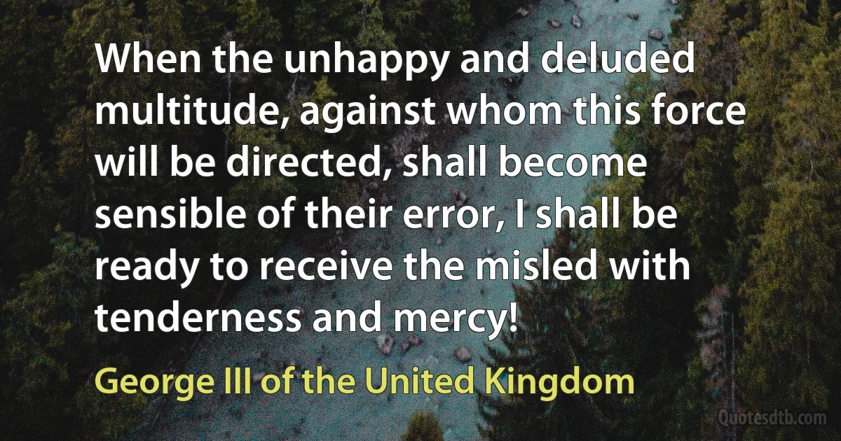 When the unhappy and deluded multitude, against whom this force will be directed, shall become sensible of their error, I shall be ready to receive the misled with tenderness and mercy! (George III of the United Kingdom)