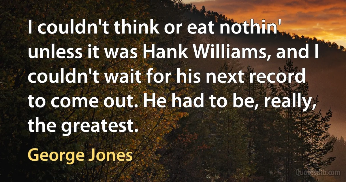 I couldn't think or eat nothin' unless it was Hank Williams, and I couldn't wait for his next record to come out. He had to be, really, the greatest. (George Jones)