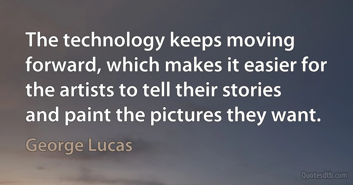 The technology keeps moving forward, which makes it easier for the artists to tell their stories and paint the pictures they want. (George Lucas)