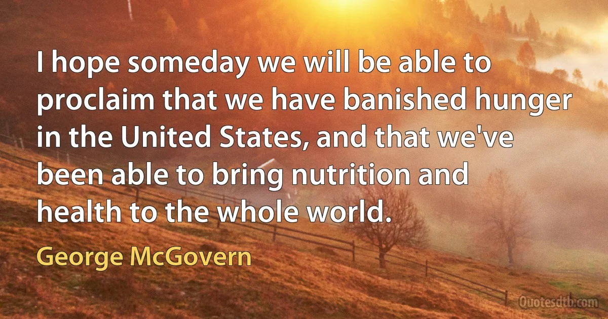 I hope someday we will be able to proclaim that we have banished hunger in the United States, and that we've been able to bring nutrition and health to the whole world. (George McGovern)