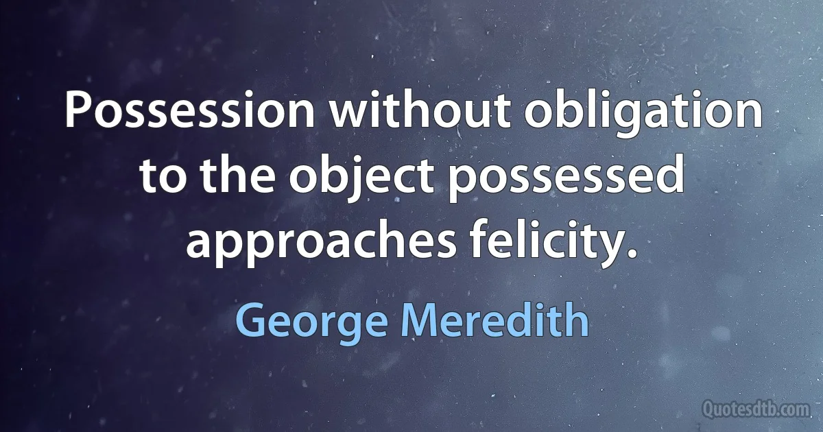 Possession without obligation to the object possessed approaches felicity. (George Meredith)