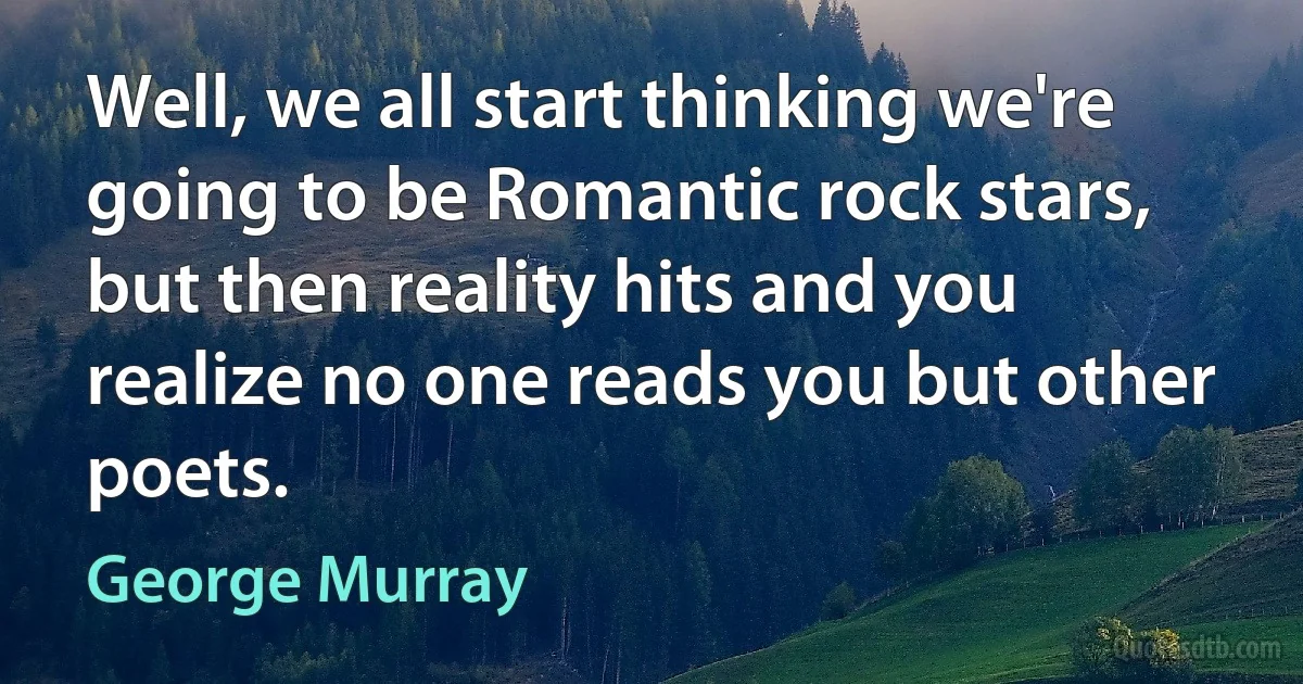 Well, we all start thinking we're going to be Romantic rock stars, but then reality hits and you realize no one reads you but other poets. (George Murray)